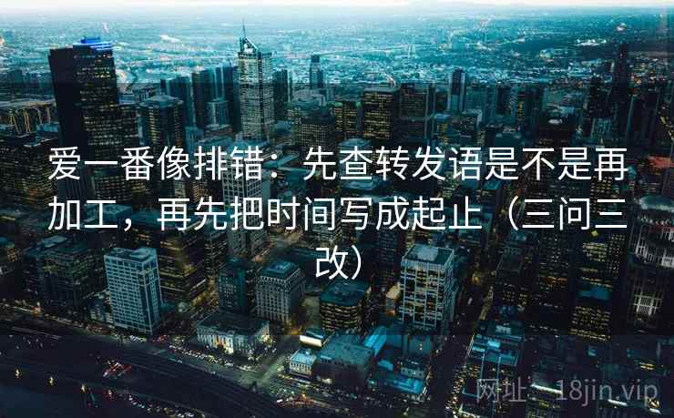 爱一番像排错:先查转发语是不是再加工,再先把时间写成起止(三问三改)