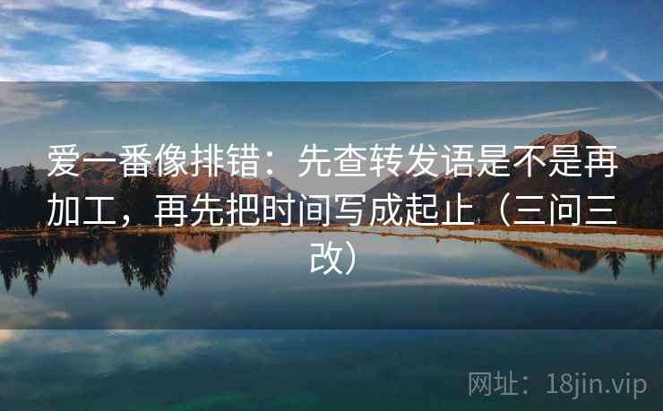 爱一番像排错:先查转发语是不是再加工,再先把时间写成起止(三问三改)