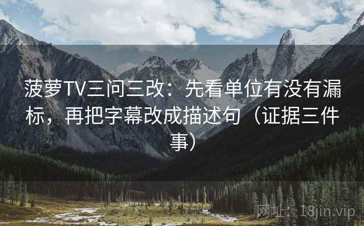 菠萝TV三问三改:先看单位有没有漏标,再把字幕改成描述句(证据三件事)