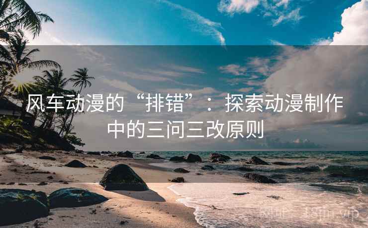 风车动漫的“排错”:探索动漫制作中的三问三改原则