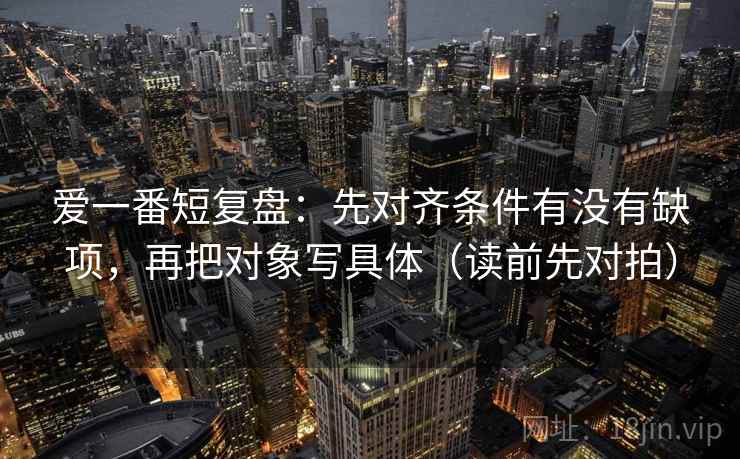 爱一番短复盘:先对齐条件有没有缺项,再把对象写具体(读前先对拍)