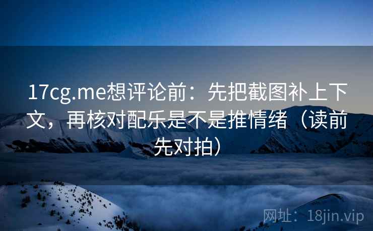 17cg.me想评论前:先把截图补上下文,再核对配乐是不是推情绪(读前先对拍)