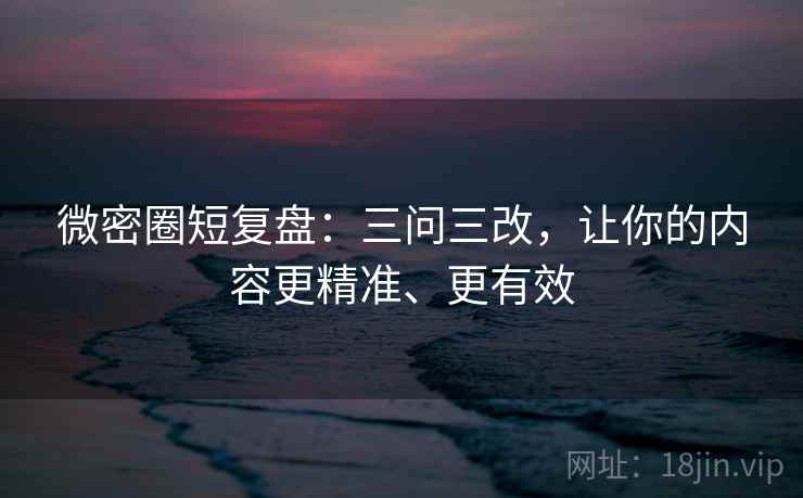 微密圈短复盘:三问三改,让你的内容更精准、更有效