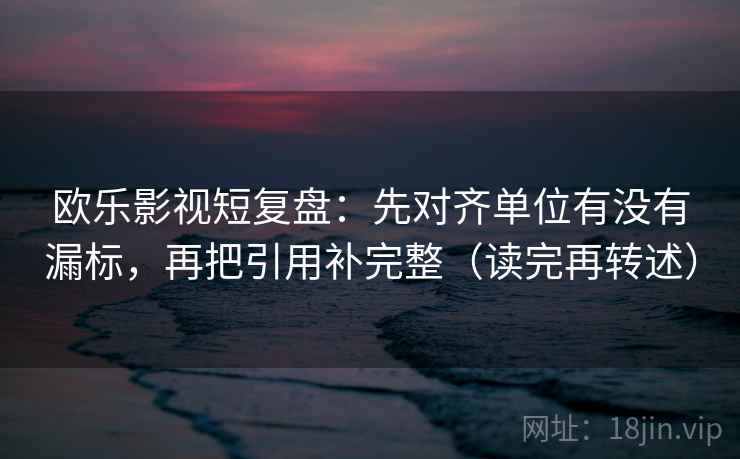 欧乐影视短复盘:先对齐单位有没有漏标,再把引用补完整(读完再转述)