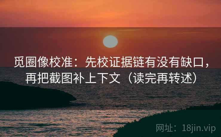 觅圈像校准:先校证据链有没有缺口,再把截图补上下文(读完再转述)