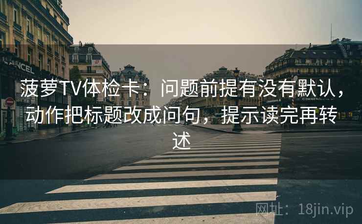 菠萝TV体检卡:问题前提有没有默认,动作把标题改成问句,提示读完再转述