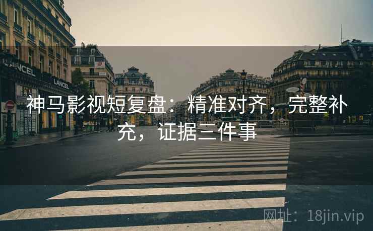 神马影视短复盘:精准对齐,完整补充,证据三件事