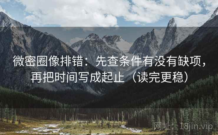 微密圈像排错：先查条件有没有缺项，再把时间写成起止（读完更稳）