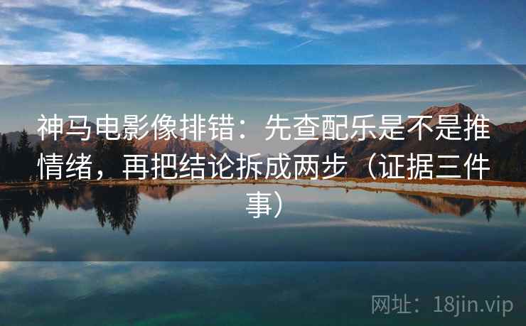 神马电影像排错:先查配乐是不是推情绪,再把结论拆成两步(证据三件事)