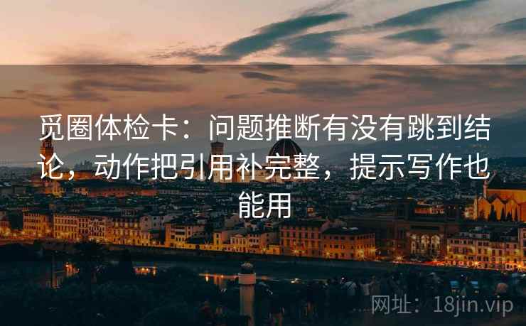 觅圈体检卡:问题推断有没有跳到结论,动作把引用补完整,提示写作也能用