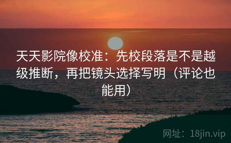 天天影院像校准:先校段落是不是越级推断,再把镜头选择写明(评论也能用)
