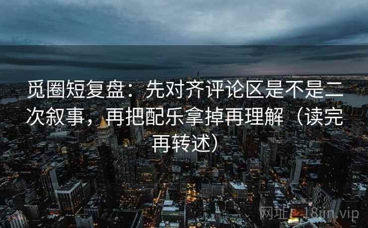 觅圈短复盘:先对齐评论区是不是二次叙事,再把配乐拿掉再理解(读完再转述)