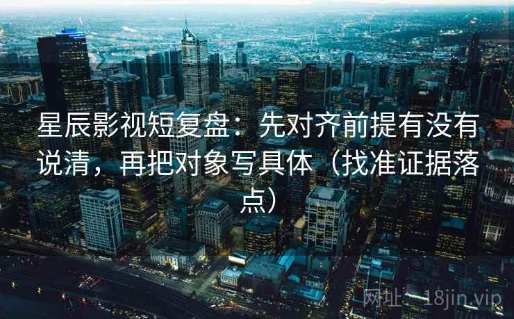 星辰影视短复盘:先对齐前提有没有说清,再把对象写具体(找准证据落点)